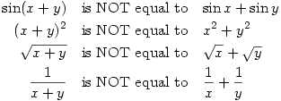 \par\begin{eqnarray*}
\sin(x+y) & \text{is NOT equal to} & \sin x+ \sin y \\
(x+y)^2 & \text{is NOT equal to} & x^2+y^2 \\
\sqrt{x+y} & \text{is NOT equal to} & \sqrt{x}+\sqrt{y} \\
\frac{1}{x+y} & \text{is NOT equal to} & \frac{1}{x}+\frac{1}{y} \\
\end{eqnarray*} \par\begin{eqnarray*}
\sin(x+y) & \text{is NOT equal to} & \sin x+ \sin y \\
(x+y)^2 & \text{is NOT equal to} & x^2+y^2 \\
\sqrt{x+y} & \text{is NOT equal to} & \sqrt{x}+\sqrt{y} \\
\frac{1}{x+y} & \text{is NOT equal to} & \frac{1}{x}+\frac{1}{y} \\
\end{eqnarray*}
