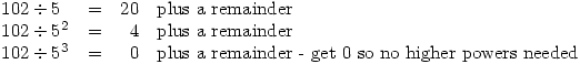 \begin{array}{llrl}
102\div5&=&20& \textrm{plus a remainder} \\
102\div5^2&=&4& \textrm{plus a remainder} \\
102\div5^3&=&0& \textrm{plus a remainder - get 0 so no higher powers needed}
\end{array}